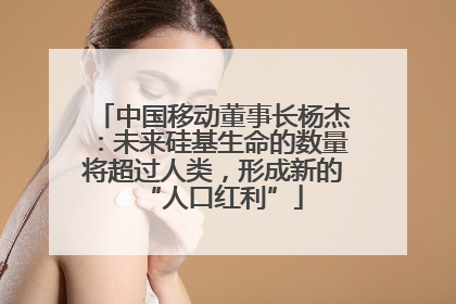 中国移动董事长杨杰：未来硅基生命的数量将超过人类，形成新的“人口红利”