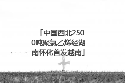 中国西北2500吨聚氯乙烯经湖南怀化首发越南