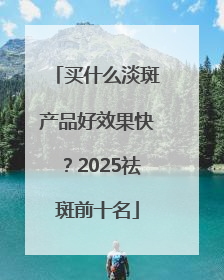 买什么淡斑产品好效果快？2025祛斑前十名