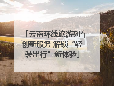 云南环线旅游列车创新服务 解锁“轻装出行”新体验