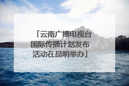 云南广播电视台国际传播计划发布活动在昆明举办