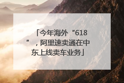 今年海外“618”，阿里速卖通在中东上线卖车业务