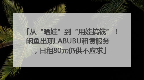 从“晒娃”到“用娃搞钱”！闲鱼出现LABUBU租赁服务，日租80元仍供不应求