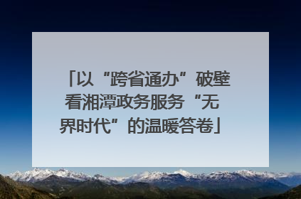 以“跨省通办”破壁 看湘潭政务服务“无界时代”的温暖答卷
