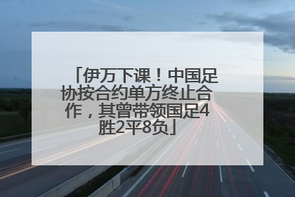 伊万下课！中国足协按合约单方终止合作，其曾带领国足4胜2平8负