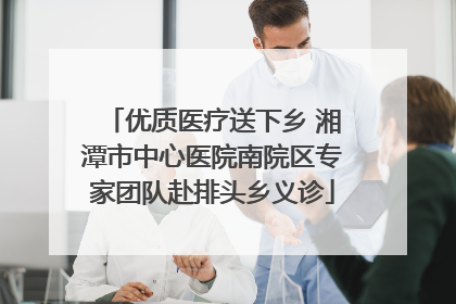优质医疗送下乡 湘潭市中心医院南院区专家团队赴排头乡义诊