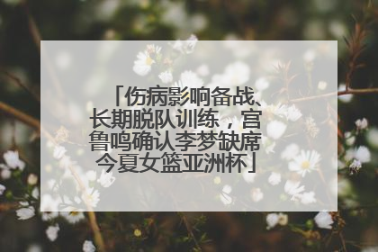 伤病影响备战、长期脱队训练，宫鲁鸣确认李梦缺席今夏女篮亚洲杯