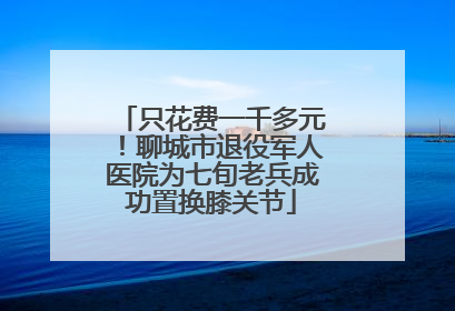 只花费一千多元！聊城市退役军人医院为七旬老兵成功置换膝关节