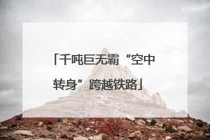 千吨巨无霸“空中转身”跨越铁路