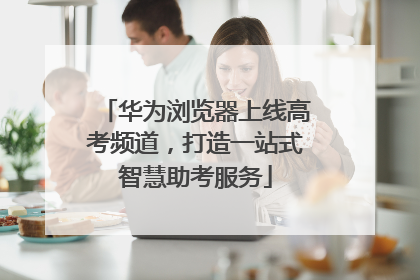 华为浏览器上线高考频道，打造一站式智慧助考服务