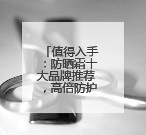 值得入手：防晒霜十大品牌推荐，高倍防护超安心！