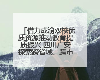 借力成渝双核优质资源推动教育提质振兴 四川广安探索跨省域、跨市域教育协同发展新路径