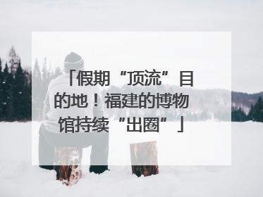 假期“顶流”目的地！福建的博物馆持续“出圈”