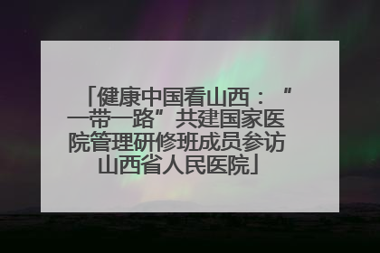 健康中国看山西：“一带一路”共建国家医院管理研修班成员参访山西省人民医院