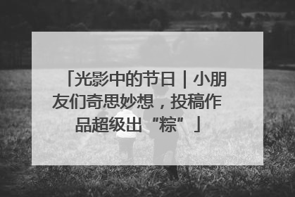 光影中的节日｜小朋友们奇思妙想，投稿作品超级出“粽”