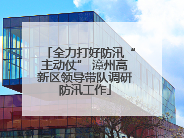 全力打好防汛“主动仗” 漳州高新区领导带队调研防汛工作