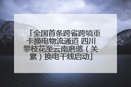 全国首条跨省跨境重卡换电物流通道 四川攀枝花至云南磨憨（关累）换电干线启动