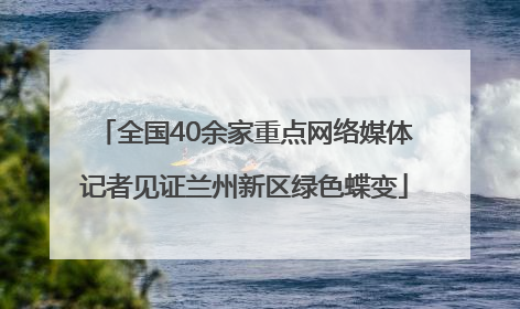 全国40余家重点网络媒体记者见证兰州新区绿色蝶变