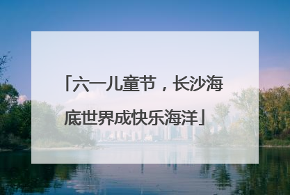 六一儿童节，长沙海底世界成快乐海洋