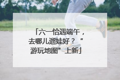 六一恰遇端午，去哪儿遛娃好？“游玩地图”上新