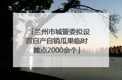 兰州市城管委拟设置自产自销瓜果临时摊点2000余个
