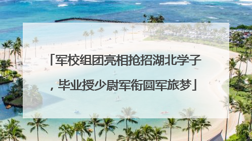 军校组团亮相抢招湖北学子，毕业授少尉军衔圆军旅梦