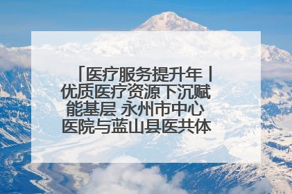 医疗服务提升年丨优质医疗资源下沉赋能基层 永州市中心医院与蓝山县医共体总院共筑健康屏障