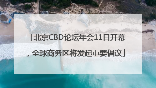 北京CBD论坛年会11日开幕，全球商务区将发起重要倡议