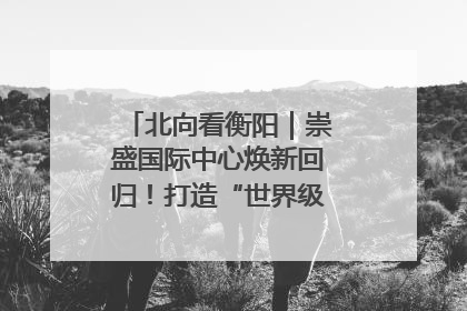 北向看衡阳｜崇盛国际中心焕新回归！打造“世界级美食主题公园”