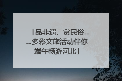 品非遗、赏民俗……多彩文旅活动伴你端午畅游河北