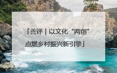 善评｜以文化“两创”点燃乡村振兴新引擎