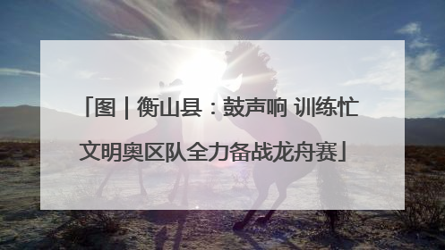 图｜衡山县：鼓声响 训练忙 文明奥区队全力备战龙舟赛