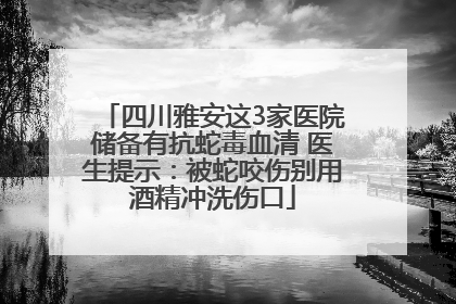 四川雅安这3家医院储备有抗蛇毒血清 医生提示：被蛇咬伤别用酒精冲洗伤口