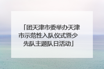 团天津市委举办天津市示范性入队仪式暨少先队主题队日活动