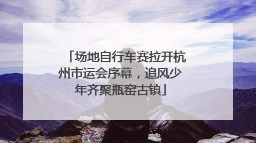 场地自行车赛拉开杭州市运会序幕，追风少年齐聚瓶窑古镇