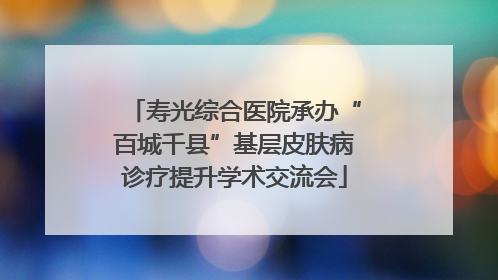 寿光综合医院承办“百城千县”基层皮肤病诊疗提升学术交流会
