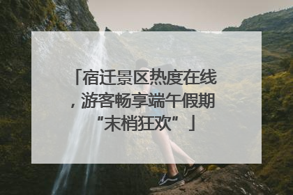 宿迁景区热度在线，游客畅享端午假期“末梢狂欢”
