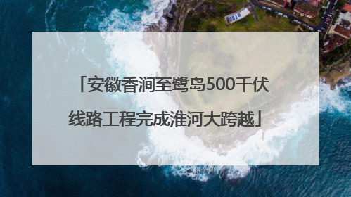 安徽香涧至鹭岛500千伏线路工程完成淮河大跨越