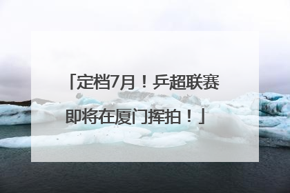 定档7月！乒超联赛即将在厦门挥拍！