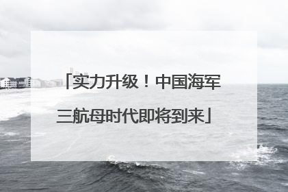 实力升级！中国海军三航母时代即将到来