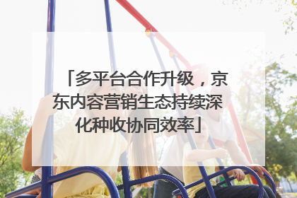 多平台合作升级，京东内容营销生态持续深化种收协同效率