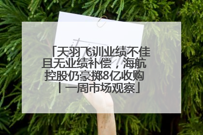 天羽飞训业绩不佳且无业绩补偿，海航控股仍豪掷8亿收购丨一周市场观察
