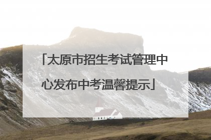 太原市招生考试管理中心发布中考温馨提示