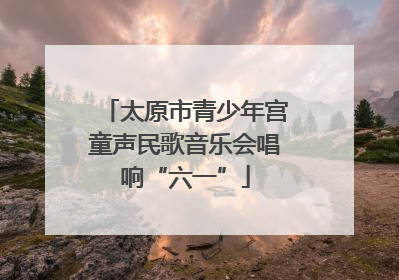太原市青少年宫童声民歌音乐会唱响“六一”