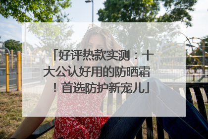 好评热款实测：十大公认好用的防晒霜！首选防护新宠儿