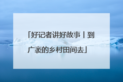 好记者讲好故事丨到广袤的乡村田间去