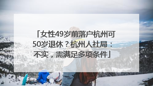 女性49岁前落户杭州可50岁退休？杭州人社局：不实，需满足多项条件