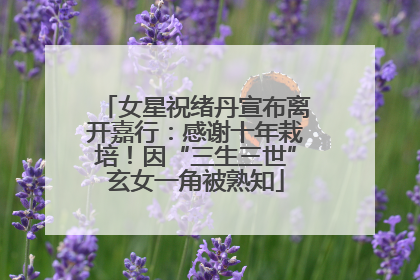 女星祝绪丹宣布离开嘉行：感谢十年栽培！因“三生三世”玄女一角被熟知