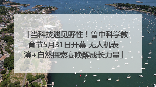 当科技遇见野性！鲁中科学教育节5月31日开幕 无人机表演+自然探索赛唤醒成长力量