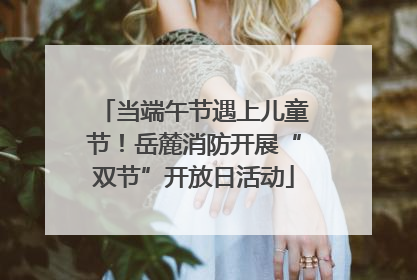 当端午节遇上儿童节！岳麓消防开展“双节”开放日活动